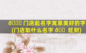🐛 门店起名字寓意美好的字(门店取什么名字 🐠 旺财)